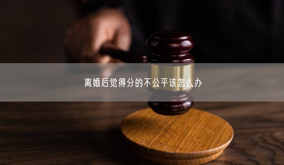 离婚后觉得分的不公平该怎么办